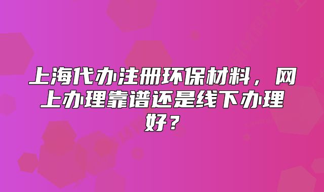 上海代辦注冊(cè)環(huán)保材料，網(wǎng)上辦理靠譜還是線下辦理好？