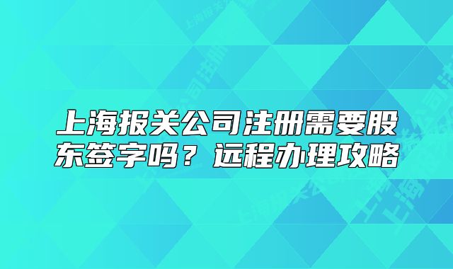 上海報(bào)關(guān)公司注冊需要股東簽字嗎？遠(yuǎn)程辦理攻略