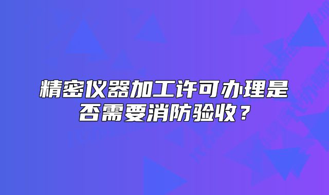 精密儀器加工許可辦理是否需要消防驗(yàn)收？
