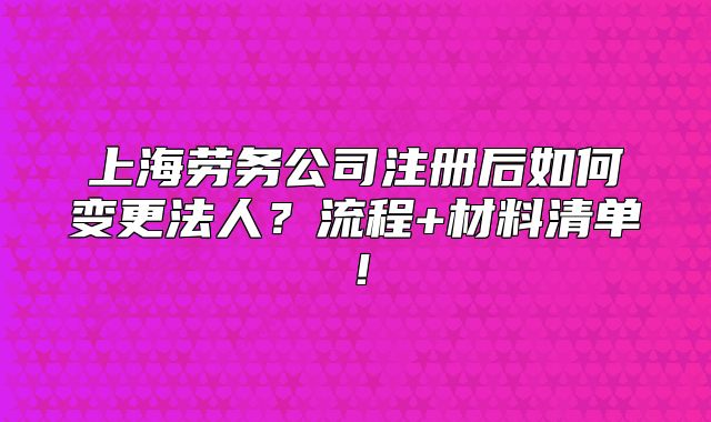 上海勞務(wù)公司注冊(cè)后如何變更法人？流程+材料清單！