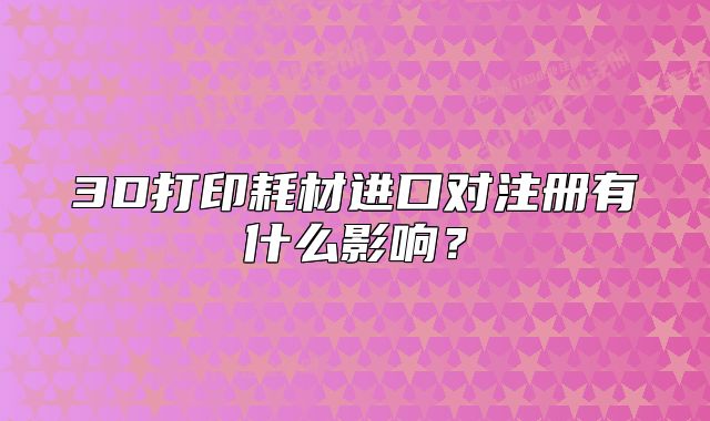 3D打印耗材進(jìn)口對(duì)注冊(cè)有什么影響？