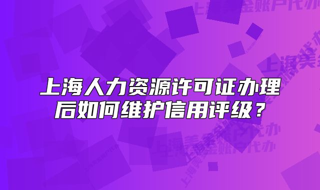 上海人力資源許可證辦理后如何維護信用評級？