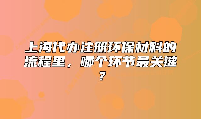 上海代辦注冊(cè)環(huán)保材料的流程里，哪個(gè)環(huán)節(jié)最關(guān)鍵？