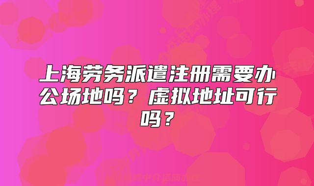 上海勞務(wù)派遣注冊需要辦公場地嗎？虛擬地址可行嗎？