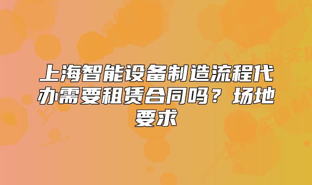 上海智能設(shè)備制造流程代辦需要租賃合同嗎？場地要求