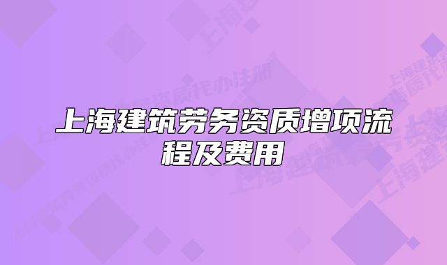 上海建筑勞務(wù)資質(zhì)增項(xiàng)流程及費(fèi)用