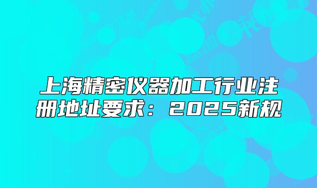 上海精密儀器加工行業(yè)注冊地址要求：2025新規(guī)