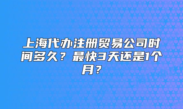上海代辦注冊(cè)貿(mào)易公司時(shí)間多久？最快3天還是1個(gè)月？