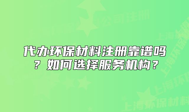 代辦環(huán)保材料注冊靠譜嗎？如何選擇服務(wù)機構(gòu)？