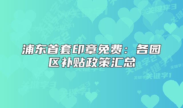 浦東首套印章免費(fèi)：各園區(qū)補(bǔ)貼政策匯總