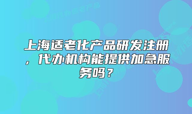 上海適老化產(chǎn)品研發(fā)注冊，代辦機構(gòu)能提供加急服務(wù)嗎？