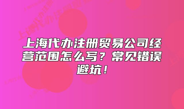 上海代辦注冊(cè)貿(mào)易公司經(jīng)營(yíng)范圍怎么寫？常見錯(cuò)誤避坑！