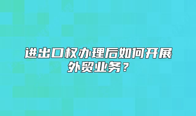 進(jìn)出口權(quán)辦理后如何開展外貿(mào)業(yè)務(wù)？