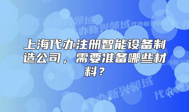 上海代辦注冊智能設(shè)備制造公司，需要準(zhǔn)備哪些材料？