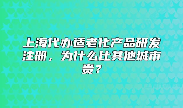 上海代辦適老化產(chǎn)品研發(fā)注冊(cè)，為什么比其他城市貴？