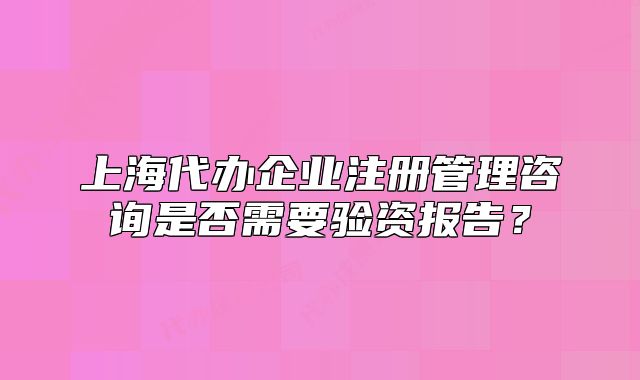 上海代辦企業(yè)注冊(cè)管理咨詢是否需要驗(yàn)資報(bào)告？