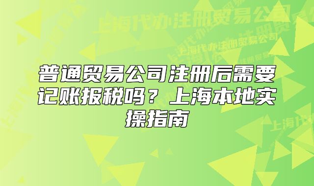 普通貿(mào)易公司注冊(cè)后需要記賬報(bào)稅嗎？上海本地實(shí)操指南