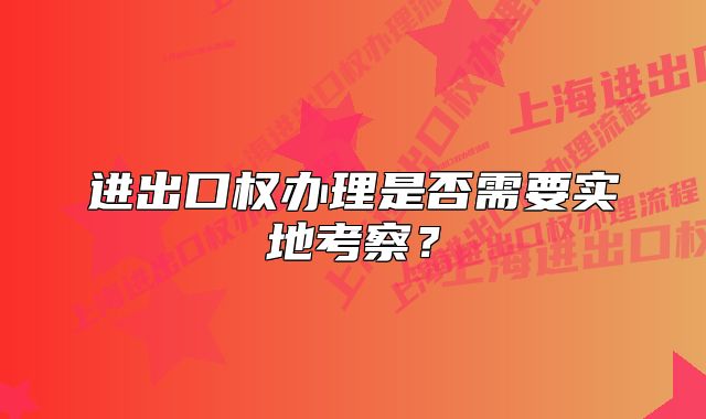 進出口權辦理是否需要實地考察？