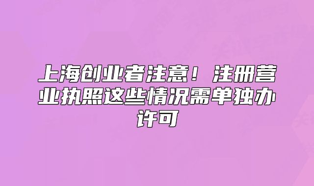 上海創(chuàng)業(yè)者注意！注冊(cè)營(yíng)業(yè)執(zhí)照這些情況需單獨(dú)辦許可