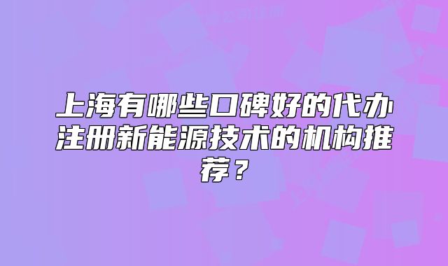 上海有哪些口碑好的代辦注冊(cè)新能源技術(shù)的機(jī)構(gòu)推薦？