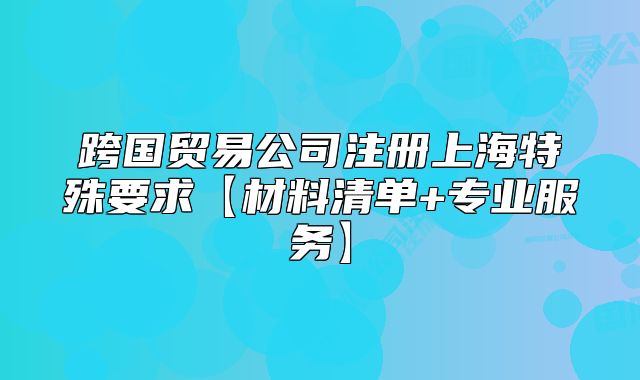 跨國貿(mào)易公司注冊上海特殊要求【材料清單+專業(yè)服務(wù)】