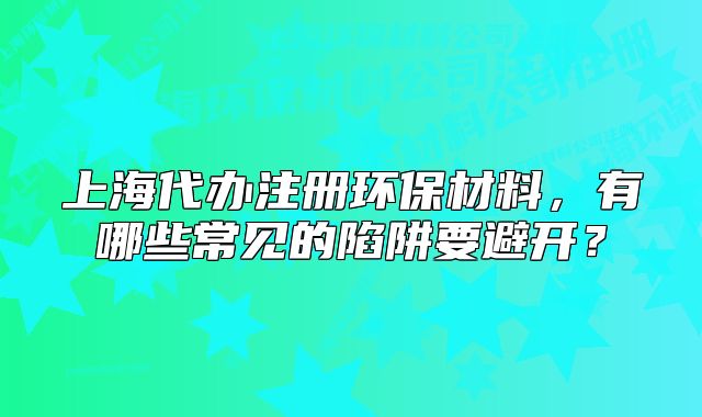 上海代辦注冊環(huán)保材料，有哪些常見的陷阱要避開？