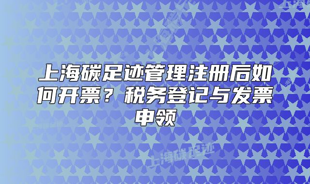 上海碳足跡管理注冊后如何開票？稅務(wù)登記與發(fā)票申領(lǐng)