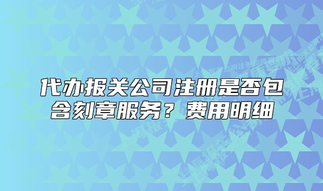 代辦報(bào)關(guān)公司注冊(cè)是否包含刻章服務(wù)？費(fèi)用明細(xì)
