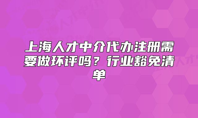 上海人才中介代辦注冊(cè)需要做環(huán)評(píng)嗎？行業(yè)豁免清單