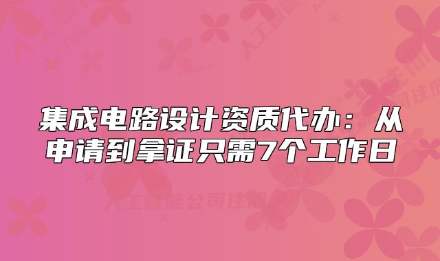 集成電路設(shè)計(jì)資質(zhì)代辦：從申請(qǐng)到拿證只需7個(gè)工作日