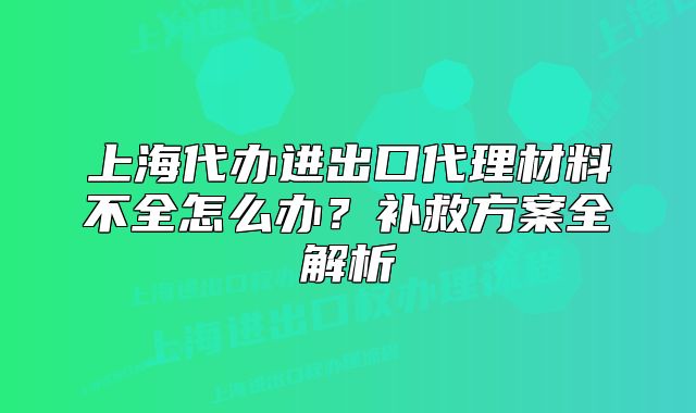 上海代辦進(jìn)出口代理材料不全怎么辦？補(bǔ)救方案全解析
