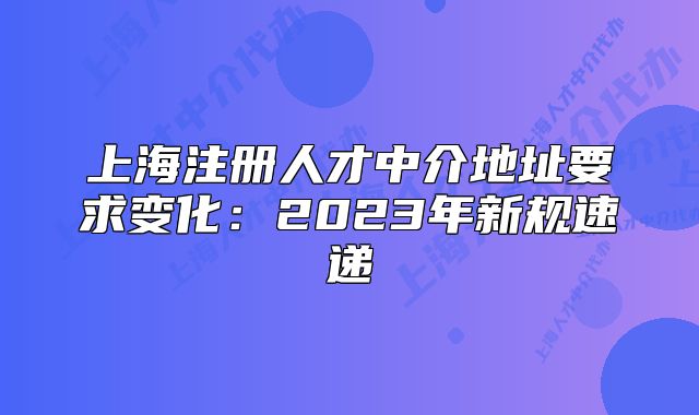 上海注冊人才中介地址要求變化：2023年新規(guī)速遞