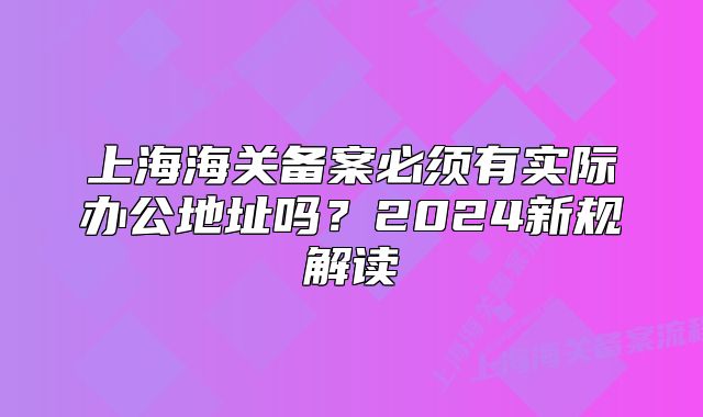上海海關(guān)備案必須有實(shí)際辦公地址嗎？2024新規(guī)解讀