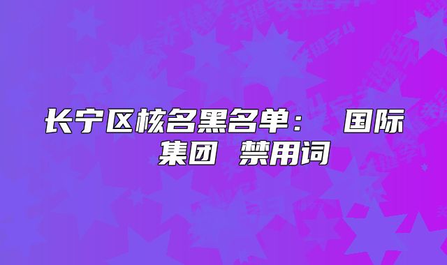 長(zhǎng)寧區(qū)核名黑名單： 國(guó)際  集團(tuán) 禁用詞