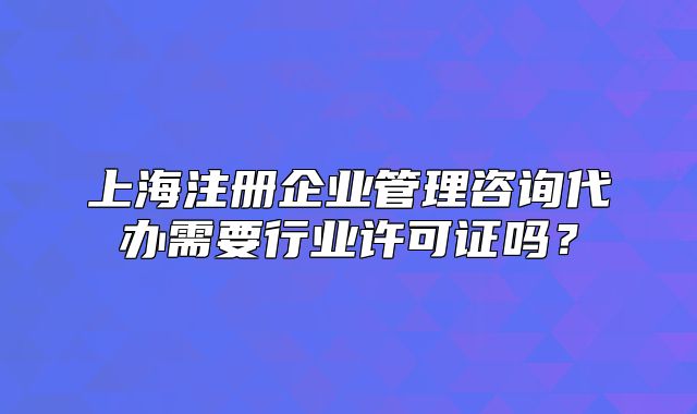 上海注冊企業(yè)管理咨詢代辦需要行業(yè)許可證嗎？