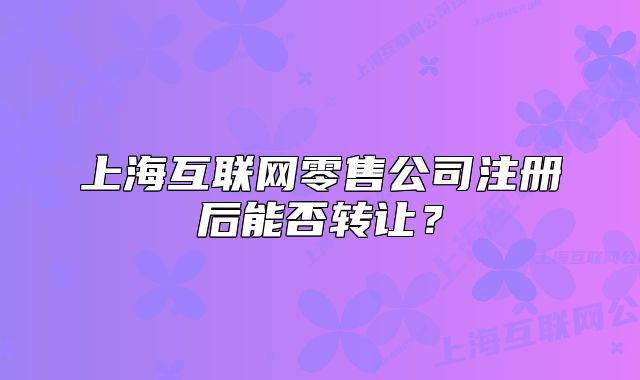上?；ヂ?lián)網(wǎng)零售公司注冊后能否轉(zhuǎn)讓？