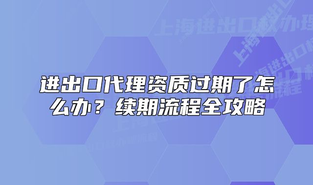 進(jìn)出口代理資質(zhì)過(guò)期了怎么辦？續(xù)期流程全攻略