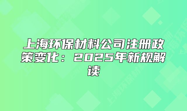 上海環(huán)保材料公司注冊(cè)政策變化：2025年新規(guī)解讀