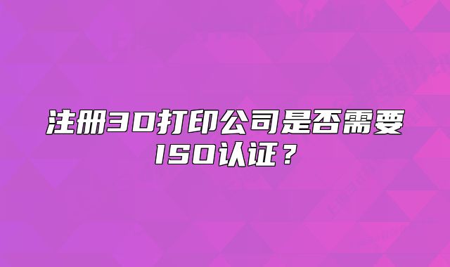 注冊(cè)3D打印公司是否需要ISO認(rèn)證？