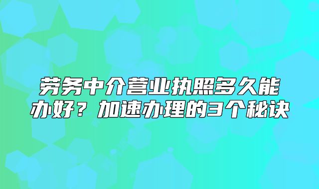 勞務中介營業(yè)執(zhí)照多久能辦好？加速辦理的3個秘訣