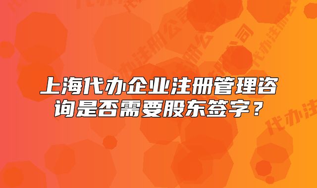 上海代辦企業(yè)注冊(cè)管理咨詢是否需要股東簽字？