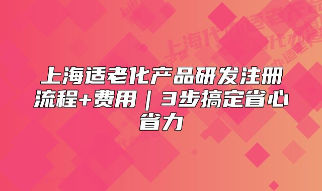 上海適老化產(chǎn)品研發(fā)注冊流程+費用｜3步搞定省心省力