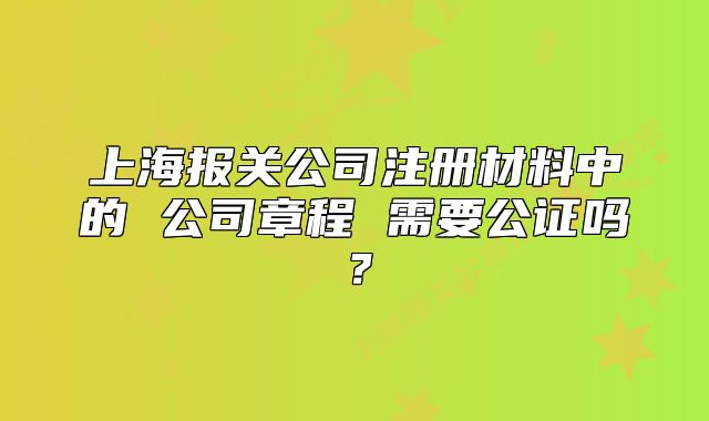 上海報(bào)關(guān)公司注冊材料中的 公司章程 需要公證嗎？