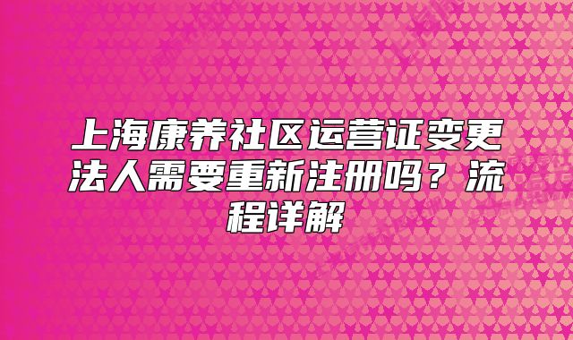 上海康養(yǎng)社區(qū)運(yùn)營(yíng)證變更法人需要重新注冊(cè)嗎？流程詳解