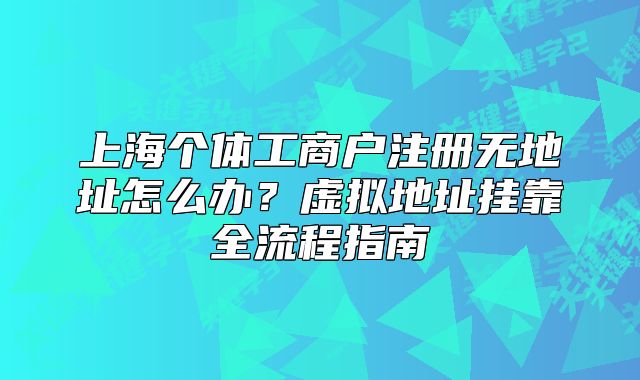 上海個體工商戶注冊無地址怎么辦？虛擬地址掛靠全流程指南
