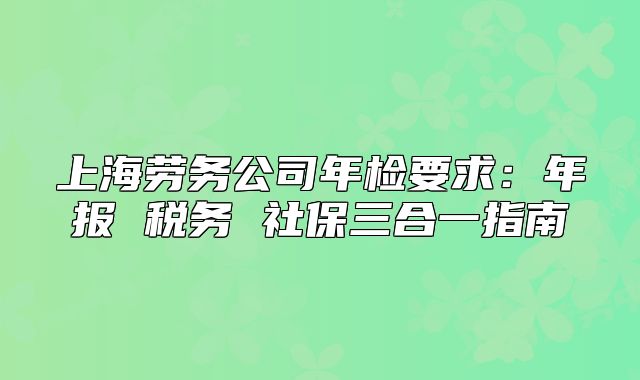 上海勞務(wù)公司年檢要求：年報(bào) 稅務(wù) 社保三合一指南
