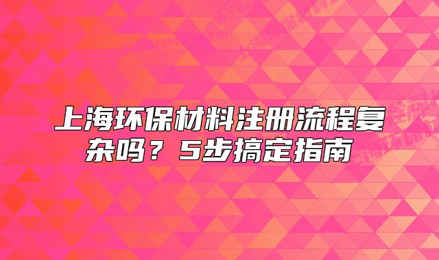 上海環(huán)保材料注冊(cè)流程復(fù)雜嗎？5步搞定指南