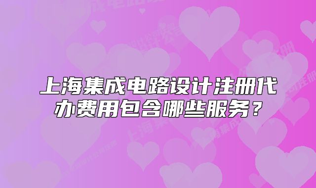 上海集成電路設(shè)計(jì)注冊代辦費(fèi)用包含哪些服務(wù)?