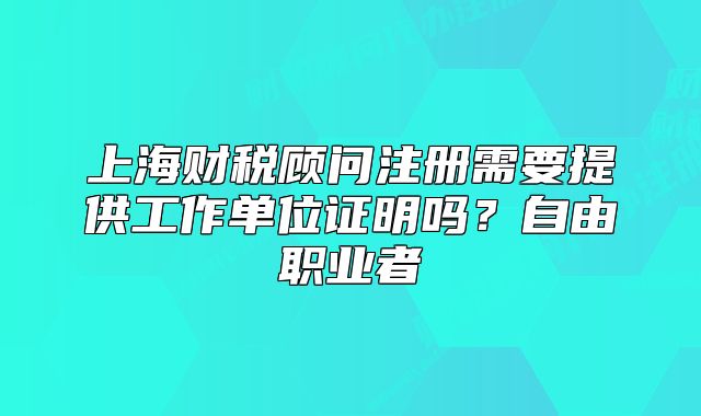 上海財(cái)稅顧問注冊(cè)需要提供工作單位證明嗎？自由職業(yè)者