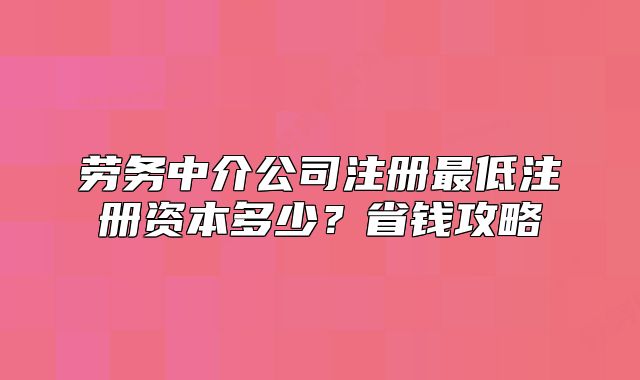 勞務(wù)中介公司注冊(cè)最低注冊(cè)資本多少？省錢攻略